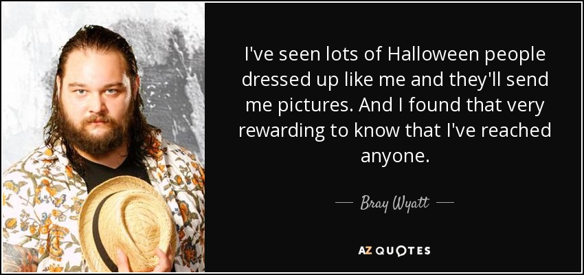 I've seen lots of Halloween people dressed up like me and they'll send me pictures. And I found that very rewarding to know that I've reached anyone. - Bray Wyatt
