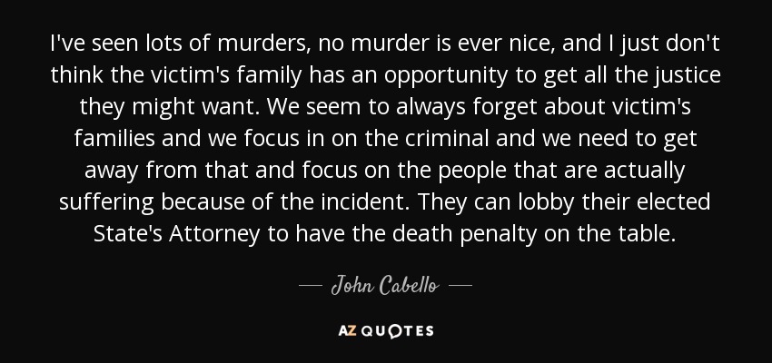 I've seen lots of murders, no murder is ever nice, and I just don't think the victim's family has an opportunity to get all the justice they might want. We seem to always forget about victim's families and we focus in on the criminal and we need to get away from that and focus on the people that are actually suffering because of the incident. They can lobby their elected State's Attorney to have the death penalty on the table. - John Cabello