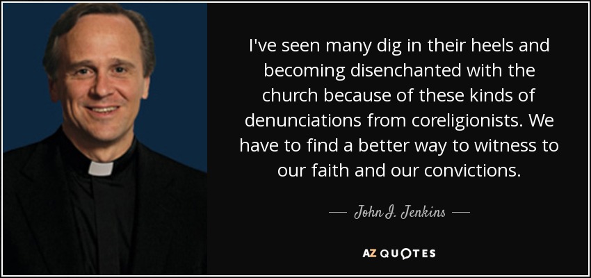 I've seen many dig in their heels and becoming disenchanted with the church because of these kinds of denunciations from coreligionists. We have to find a better way to witness to our faith and our convictions. - John I. Jenkins