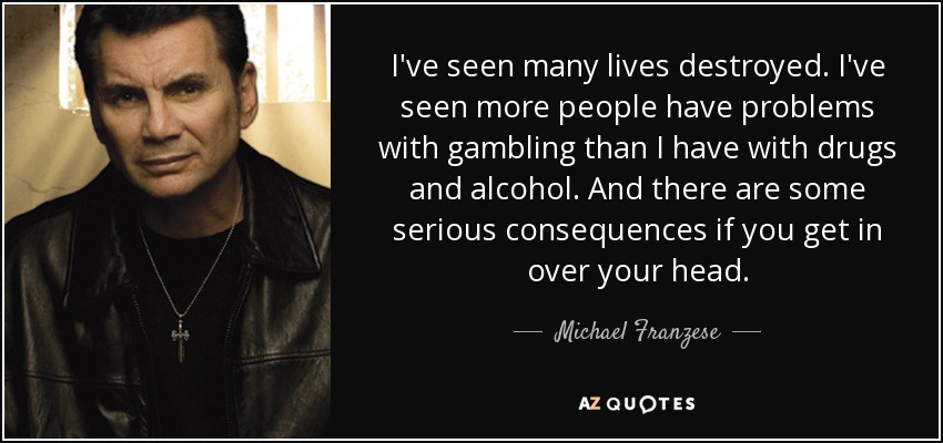I've seen many lives destroyed. I've seen more people have problems with gambling than I have with drugs and alcohol. And there are some serious consequences if you get in over your head. - Michael Franzese