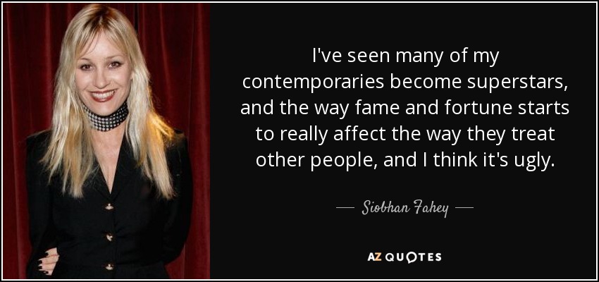 I've seen many of my contemporaries become superstars, and the way fame and fortune starts to really affect the way they treat other people, and I think it's ugly. - Siobhan Fahey