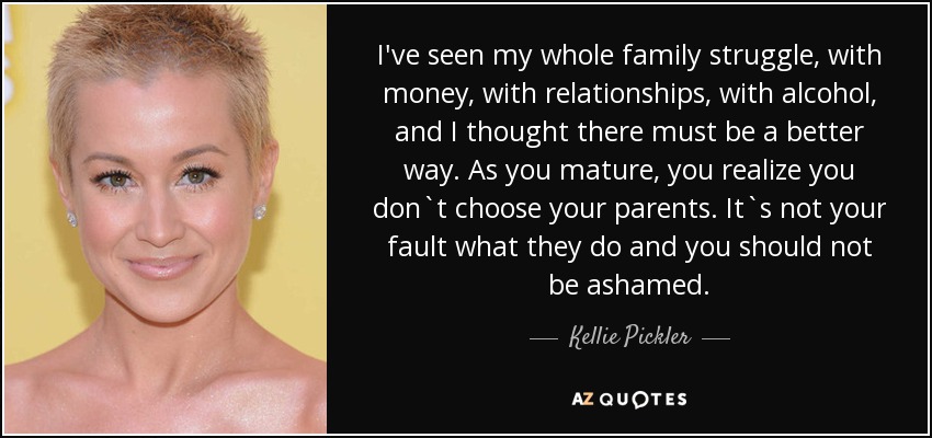 I've seen my whole family struggle, with money, with relationships, with alcohol, and I thought there must be a better way. As you mature, you realize you don`t choose your parents. It`s not your fault what they do and you should not be ashamed. - Kellie Pickler