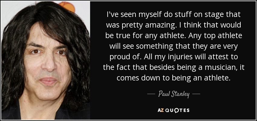 I've seen myself do stuff on stage that was pretty amazing. I think that would be true for any athlete. Any top athlete will see something that they are very proud of. All my injuries will attest to the fact that besides being a musician, it comes down to being an athlete. - Paul Stanley