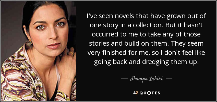 I've seen novels that have grown out of one story in a collection. But it hasn't occurred to me to take any of those stories and build on them. They seem very finished for me, so I don't feel like going back and dredging them up. - Jhumpa Lahiri