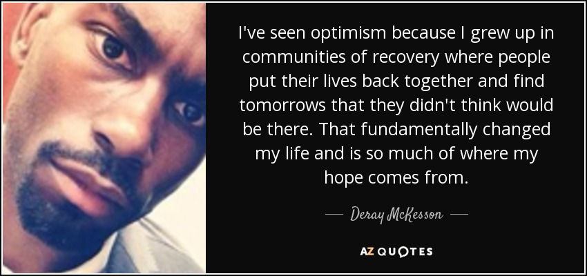 I've seen optimism because I grew up in communities of recovery where people put their lives back together and find tomorrows that they didn't think would be there. That fundamentally changed my life and is so much of where my hope comes from. - Deray McKesson