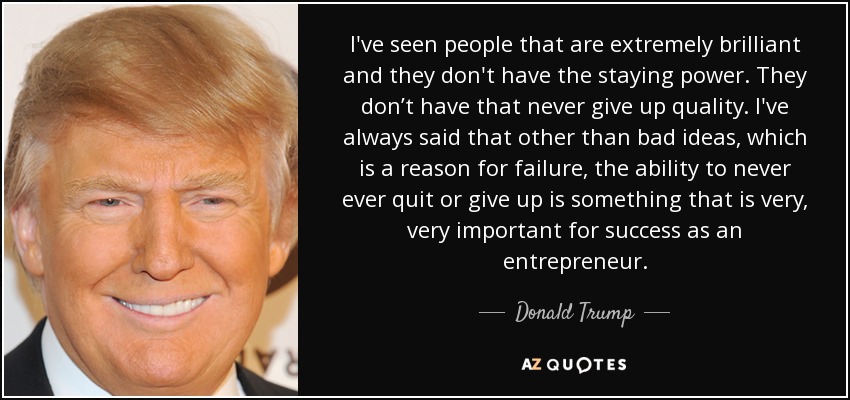 I've seen people that are extremely brilliant and they don't have the staying power. They don’t have that never give up quality. I've always said that other than bad ideas, which is a reason for failure, the ability to never ever quit or give up is something that is very, very important for success as an entrepreneur. - Donald Trump