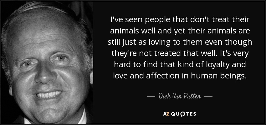 I've seen people that don't treat their animals well and yet their animals are still just as loving to them even though they're not treated that well. It's very hard to find that kind of loyalty and love and affection in human beings. - Dick Van Patten