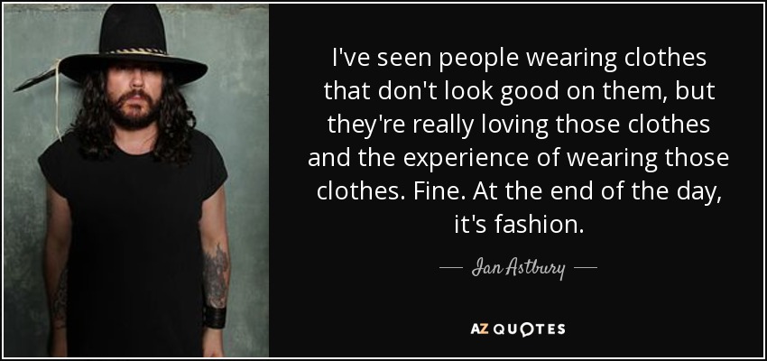 I've seen people wearing clothes that don't look good on them, but they're really loving those clothes and the experience of wearing those clothes. Fine. At the end of the day, it's fashion. - Ian Astbury
