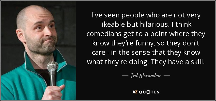 I've seen people who are not very likeable but hilarious. I think comedians get to a point where they know they're funny, so they don't care - in the sense that they know what they're doing. They have a skill. - Ted Alexandro
