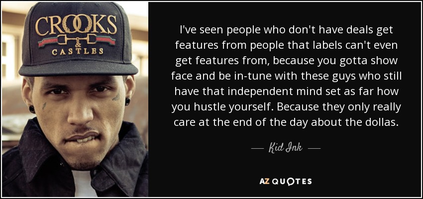 I've seen people who don't have deals get features from people that labels can't even get features from, because you gotta show face and be in-tune with these guys who still have that independent mind set as far how you hustle yourself. Because they only really care at the end of the day about the dollas. - Kid Ink