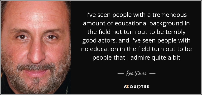 I've seen people with a tremendous amount of educational background in the field not turn out to be terribly good actors, and I've seen people with no education in the field turn out to be people that I admire quite a bit - Ron Silver