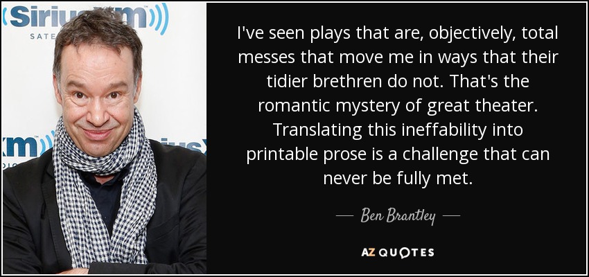 I've seen plays that are, objectively, total messes that move me in ways that their tidier brethren do not. That's the romantic mystery of great theater. Translating this ineffability into printable prose is a challenge that can never be fully met. - Ben Brantley