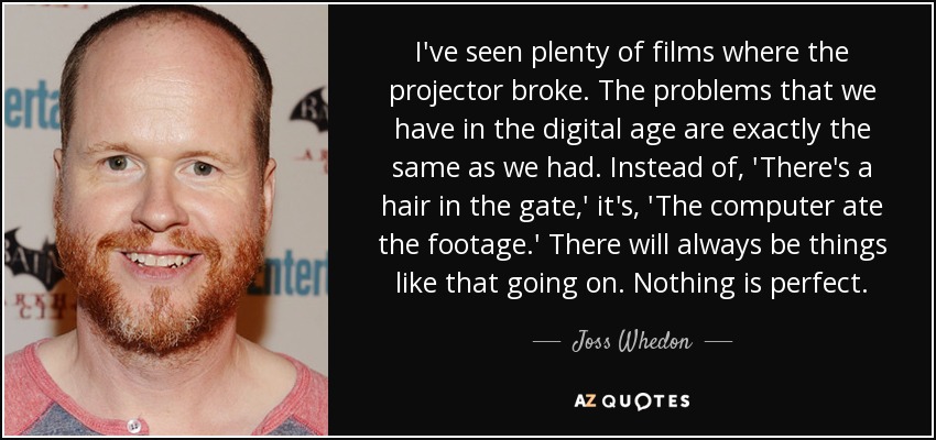 I've seen plenty of films where the projector broke. The problems that we have in the digital age are exactly the same as we had. Instead of, 'There's a hair in the gate,' it's, 'The computer ate the footage.' There will always be things like that going on. Nothing is perfect. - Joss Whedon