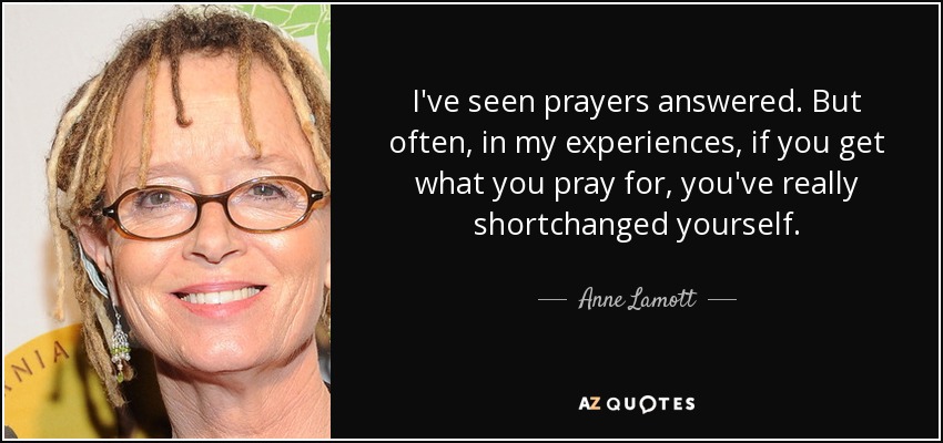 I've seen prayers answered. But often, in my experiences, if you get what you pray for, you've really shortchanged yourself. - Anne Lamott