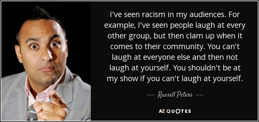 I've seen racism in my audiences. For example, I've seen people laugh at every other group, but then clam up when it comes to their community. You can't laugh at everyone else and then not laugh at yourself. You shouldn't be at my show if you can't laugh at yourself. - Russell Peters