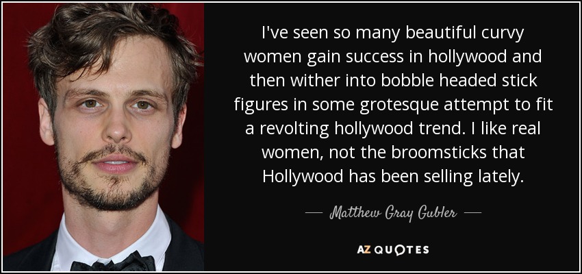 I've seen so many beautiful curvy women gain success in hollywood and then wither into bobble headed stick figures in some grotesque attempt to fit a revolting hollywood trend. I like real women, not the broomsticks that Hollywood has been selling lately. - Matthew Gray Gubler
