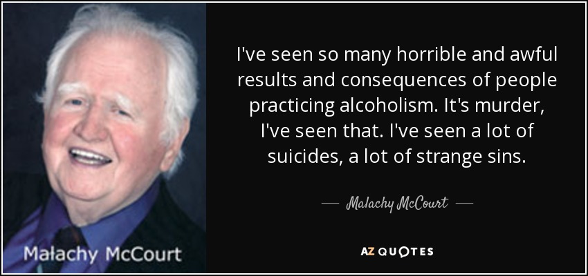 I've seen so many horrible and awful results and consequences of people practicing alcoholism. It's murder, I've seen that. I've seen a lot of suicides, a lot of strange sins. - Malachy McCourt