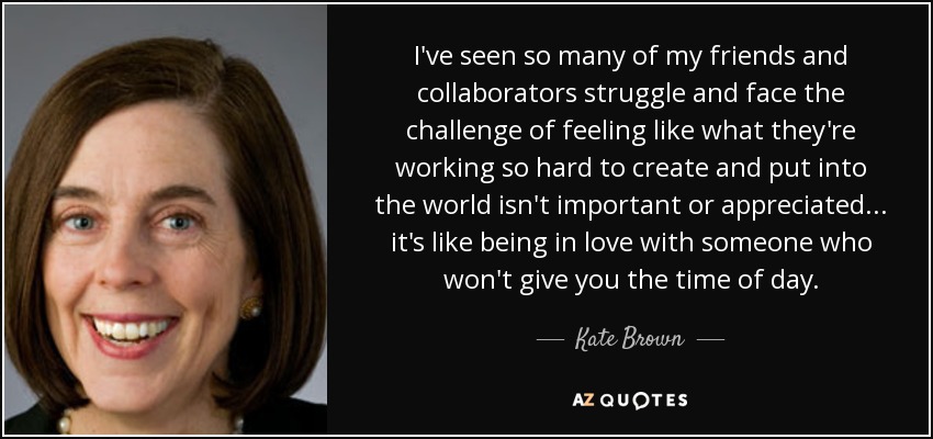 I've seen so many of my friends and collaborators struggle and face the challenge of feeling like what they're working so hard to create and put into the world isn't important or appreciated... it's like being in love with someone who won't give you the time of day. - Kate Brown
