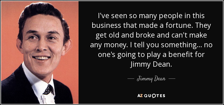 I've seen so many people in this business that made a fortune. They get old and broke and can't make any money. I tell you something... no one's going to play a benefit for Jimmy Dean. - Jimmy Dean