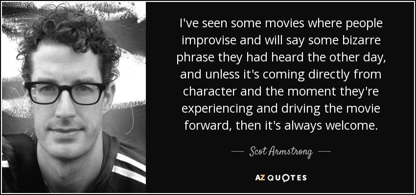 I've seen some movies where people improvise and will say some bizarre phrase they had heard the other day, and unless it's coming directly from character and the moment they're experiencing and driving the movie forward, then it's always welcome. - Scot Armstrong