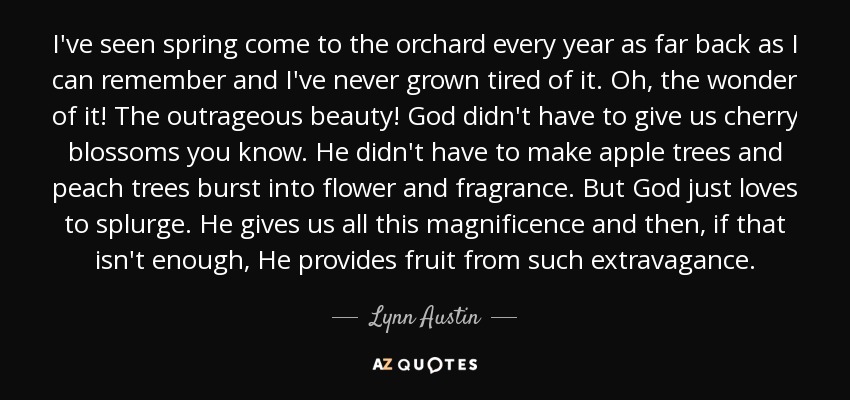 I've seen spring come to the orchard every year as far back as I can remember and I've never grown tired of it. Oh, the wonder of it! The outrageous beauty! God didn't have to give us cherry blossoms you know. He didn't have to make apple trees and peach trees burst into flower and fragrance. But God just loves to splurge. He gives us all this magnificence and then, if that isn't enough, He provides fruit from such extravagance. - Lynn Austin