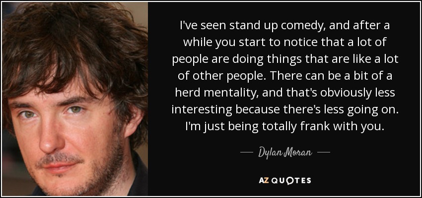 I've seen stand up comedy, and after a while you start to notice that a lot of people are doing things that are like a lot of other people. There can be a bit of a herd mentality, and that's obviously less interesting because there's less going on. I'm just being totally frank with you. - Dylan Moran