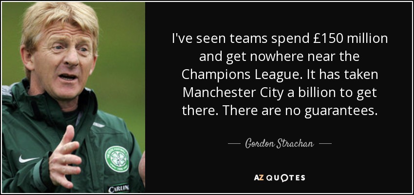 I've seen teams spend £150 million and get nowhere near the Champions League. It has taken Manchester City a billion to get there. There are no guarantees. - Gordon Strachan