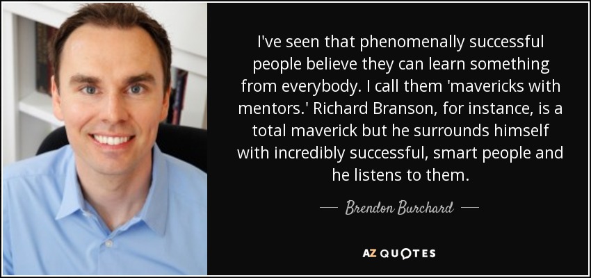 I've seen that phenomenally successful people believe they can learn something from everybody. I call them 'mavericks with mentors.' Richard Branson, for instance, is a total maverick but he surrounds himself with incredibly successful, smart people and he listens to them. - Brendon Burchard