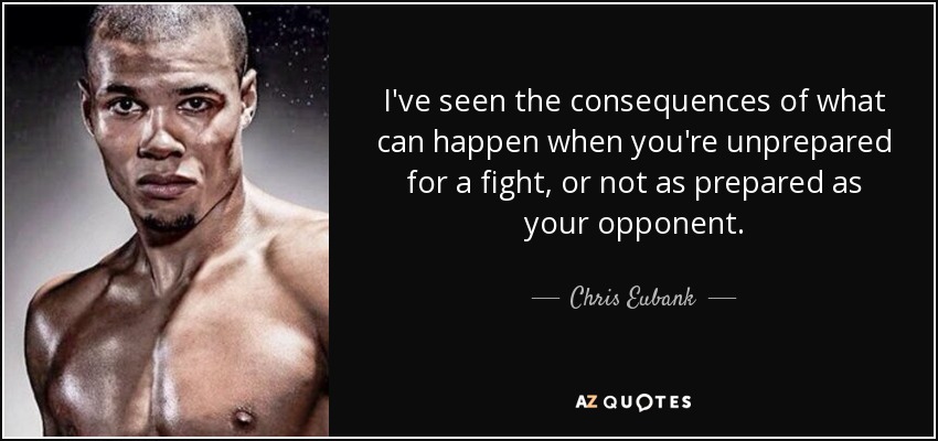 I've seen the consequences of what can happen when you're unprepared for a fight, or not as prepared as your opponent. - Chris Eubank, Jr.