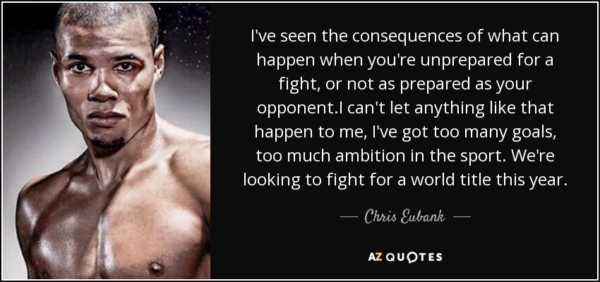 I've seen the consequences of what can happen when you're unprepared for a fight, or not as prepared as your opponent.I can't let anything like that happen to me, I've got too many goals, too much ambition in the sport. We're looking to fight for a world title this year. - Chris Eubank, Jr.