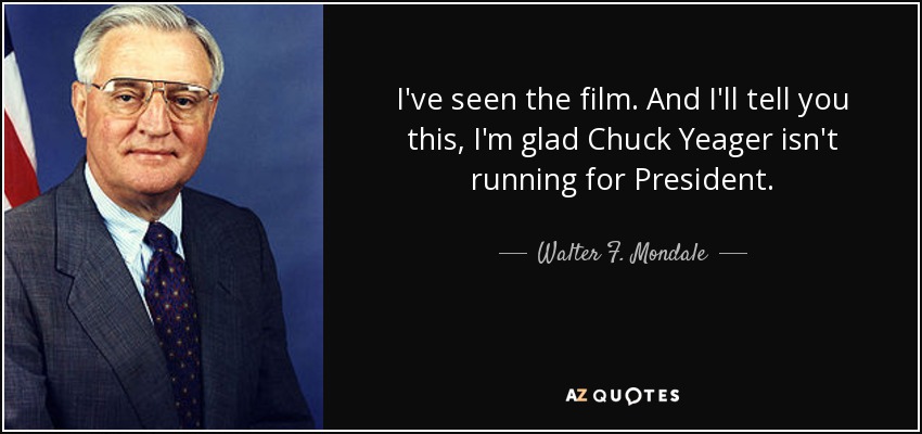 I've seen the film. And I'll tell you this, I'm glad Chuck Yeager isn't running for President. - Walter F. Mondale