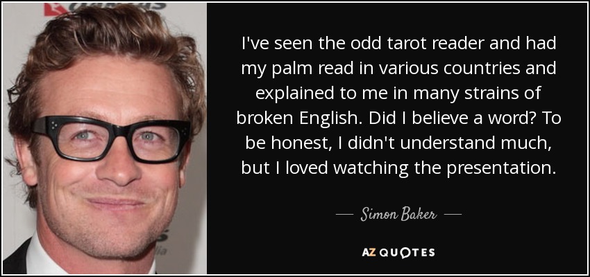I've seen the odd tarot reader and had my palm read in various countries and explained to me in many strains of broken English. Did I believe a word? To be honest, I didn't understand much, but I loved watching the presentation. - Simon Baker