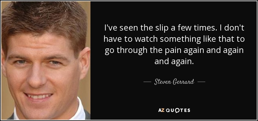 I've seen the slip a few times. I don't have to watch something like that to go through the pain again and again and again. - Steven Gerrard