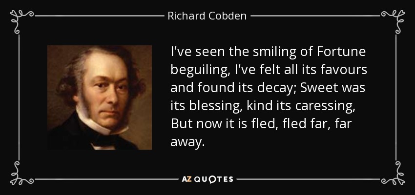I've seen the smiling of Fortune beguiling, I've felt all its favours and found its decay; Sweet was its blessing, kind its caressing, But now it is fled, fled far, far away. - Richard Cobden