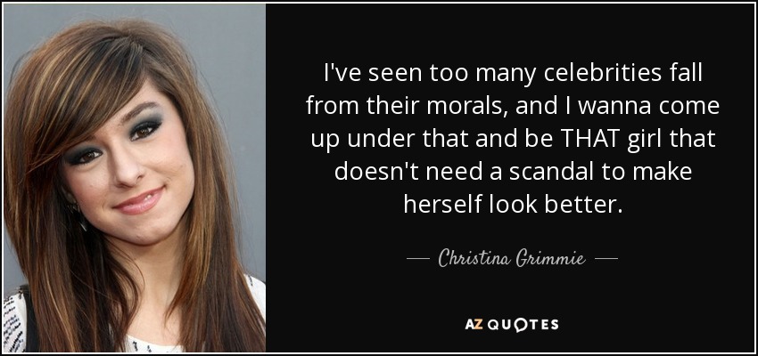 I've seen too many celebrities fall from their morals, and I wanna come up under that and be THAT girl that doesn't need a scandal to make herself look better. - Christina Grimmie