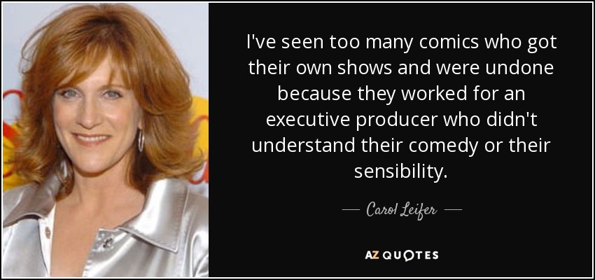 I've seen too many comics who got their own shows and were undone because they worked for an executive producer who didn't understand their comedy or their sensibility. - Carol Leifer