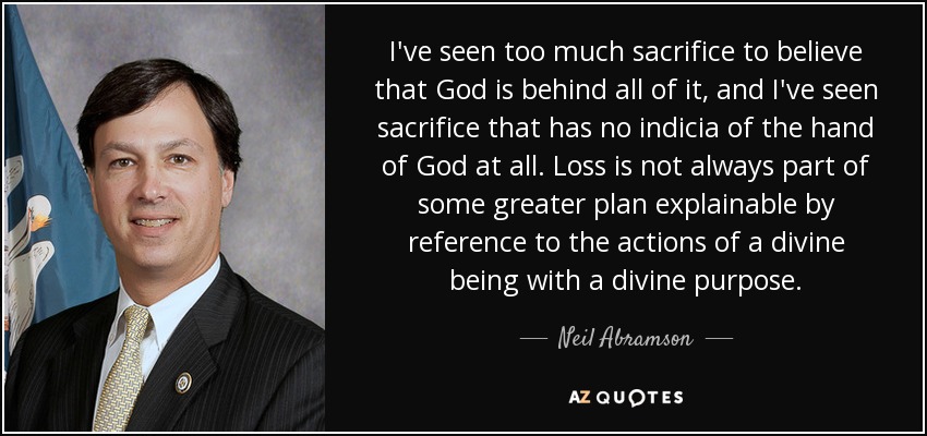 I've seen too much sacrifice to believe that God is behind all of it, and I've seen sacrifice that has no indicia of the hand of God at all. Loss is not always part of some greater plan explainable by reference to the actions of a divine being with a divine purpose. - Neil Abramson