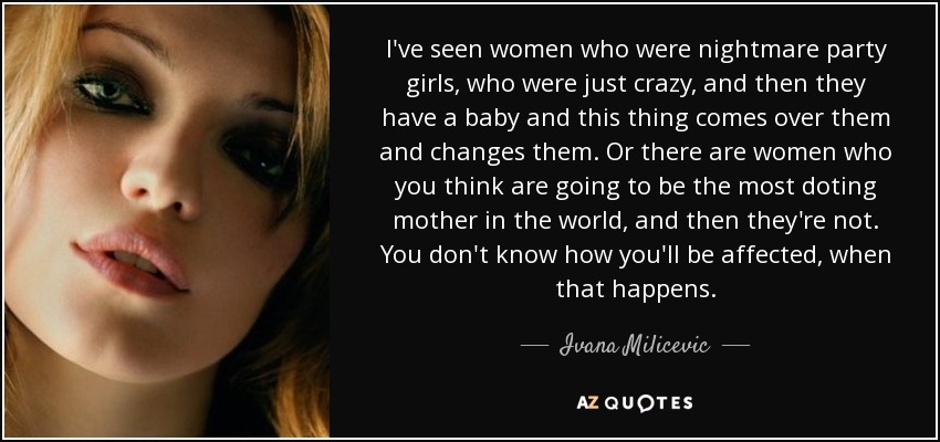 I've seen women who were nightmare party girls, who were just crazy, and then they have a baby and this thing comes over them and changes them. Or there are women who you think are going to be the most doting mother in the world, and then they're not. You don't know how you'll be affected, when that happens. - Ivana Milicevic