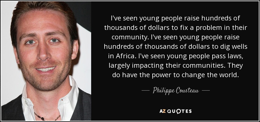 I've seen young people raise hundreds of thousands of dollars to fix a problem in their community. I've seen young people raise hundreds of thousands of dollars to dig wells in Africa. I've seen young people pass laws, largely impacting their communities. They do have the power to change the world. - Philippe Cousteau, Jr.