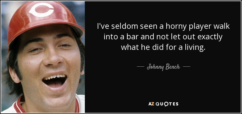I've seldom seen a horny player walk into a bar and not let out exactly what he did for a living. - Johnny Bench
