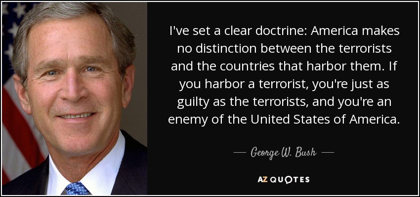 I've set a clear doctrine: America makes no distinction between the terrorists and the countries that harbor them. If you harbor a terrorist, you're just as guilty as the terrorists, and you're an enemy of the United States of America. - George W. Bush