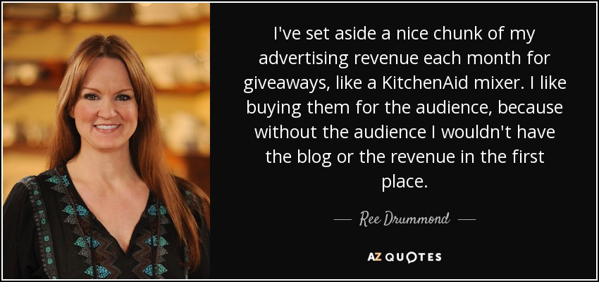 I've set aside a nice chunk of my advertising revenue each month for giveaways, like a KitchenAid mixer. I like buying them for the audience, because without the audience I wouldn't have the blog or the revenue in the first place. - Ree Drummond