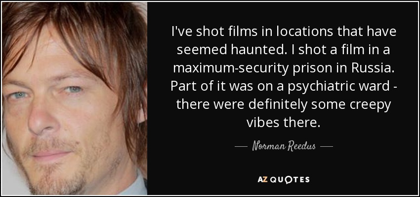 I've shot films in locations that have seemed haunted. I shot a film in a maximum-security prison in Russia. Part of it was on a psychiatric ward - there were definitely some creepy vibes there. - Norman Reedus