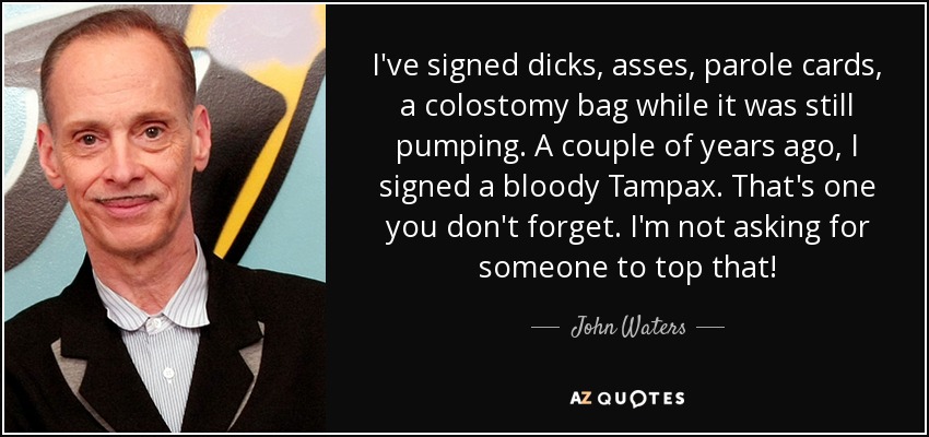 I've signed dicks, asses, parole cards, a colostomy bag while it was still pumping. A couple of years ago, I signed a bloody Tampax. That's one you don't forget. I'm not asking for someone to top that! - John Waters
