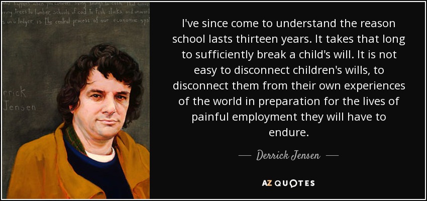 I've since come to understand the reason school lasts thirteen years. It takes that long to sufficiently break a child's will. It is not easy to disconnect children's wills, to disconnect them from their own experiences of the world in preparation for the lives of painful employment they will have to endure. - Derrick Jensen