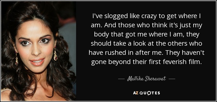 I've slogged like crazy to get where I am. And those who think it's just my body that got me where I am, they should take a look at the others who have rushed in after me. They haven't gone beyond their first feverish film. - Mallika Sherawat