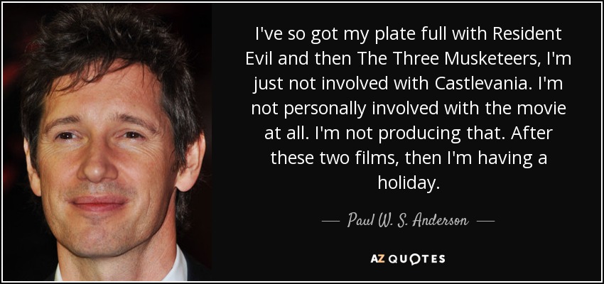 I've so got my plate full with Resident Evil and then The Three Musketeers, I'm just not involved with Castlevania. I'm not personally involved with the movie at all. I'm not producing that. After these two films, then I'm having a holiday. - Paul W. S. Anderson