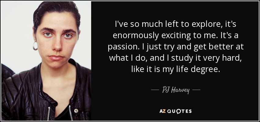 I've so much left to explore, it's enormously exciting to me. It's a passion. I just try and get better at what I do, and I study it very hard, like it is my life degree. - PJ Harvey