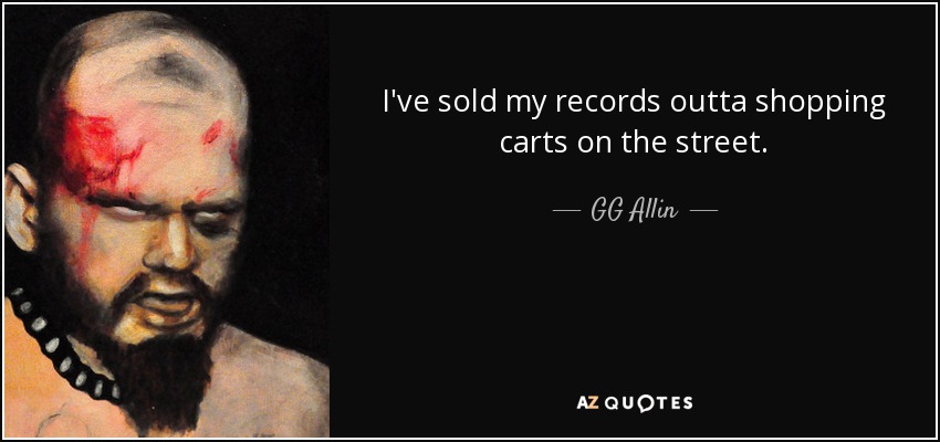 I've sold my records outta shopping carts on the street. - GG Allin