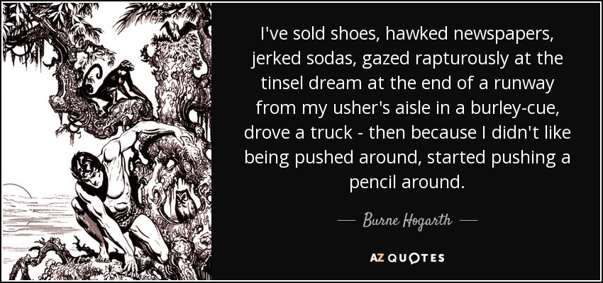 I've sold shoes, hawked newspapers, jerked sodas, gazed rapturously at the tinsel dream at the end of a runway from my usher's aisle in a burley-cue, drove a truck - then because I didn't like being pushed around, started pushing a pencil around. - Burne Hogarth